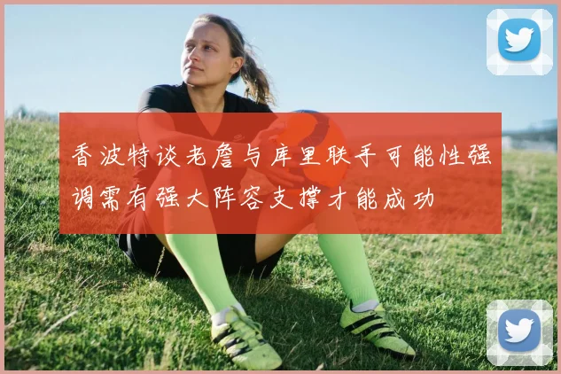 香波特谈老詹与库里联手可能性强调需有强大阵容支撑才能成功