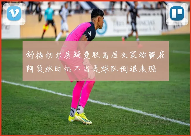舒梅切尔质疑曼联高层决策称解雇阿莫林时机不当是球队倒退表现