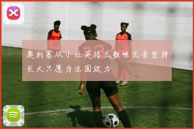奥利塞从小让英格兰教练无奈坚持长大只愿为法国效力