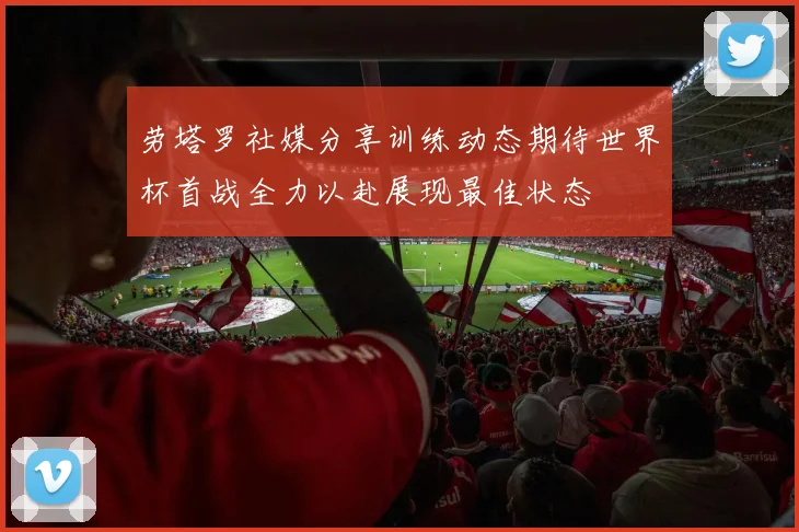 劳塔罗社媒分享训练动态期待世界杯首战全力以赴展现最佳状态