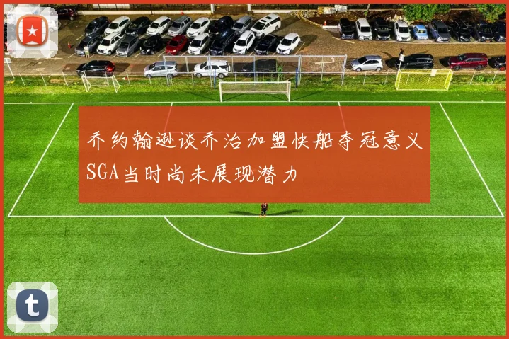 乔约翰逊谈乔治加盟快船夺冠意义SGA当时尚未展现潜力