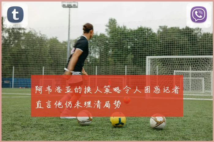 阿韦洛亚的换人策略令人困惑记者直言他仍未理清局势