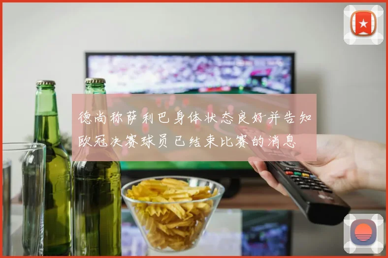 德尚称萨利巴身体状态良好并告知欧冠决赛球员已结束比赛的消息