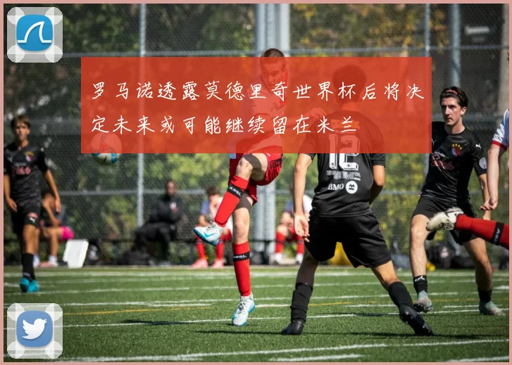 罗马诺透露莫德里奇世界杯后将决定未来或可能继续留在米兰