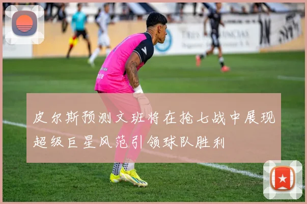 皮尔斯预测文班将在抢七战中展现超级巨星风范引领球队胜利