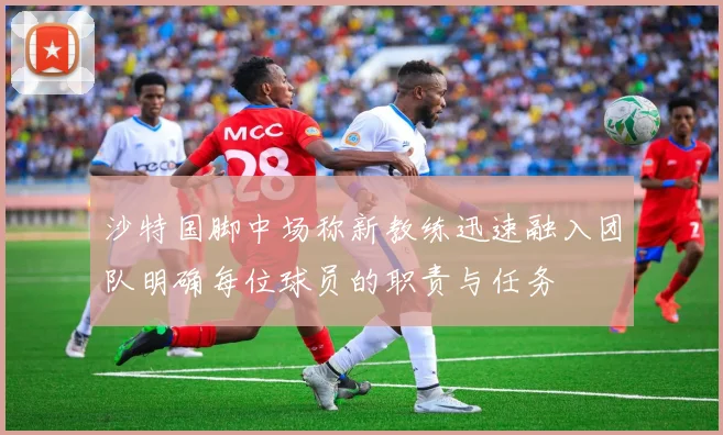 沙特国脚中场称新教练迅速融入团队明确每位球员的职责与任务