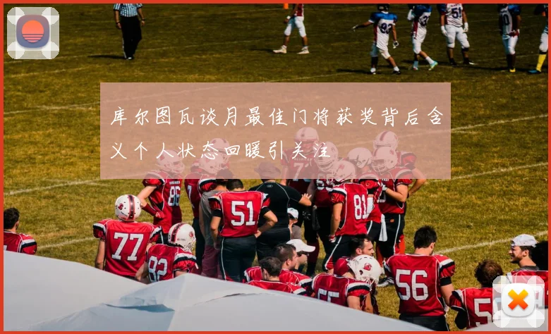 库尔图瓦谈月最佳门将获奖背后含义个人状态回暖引关注