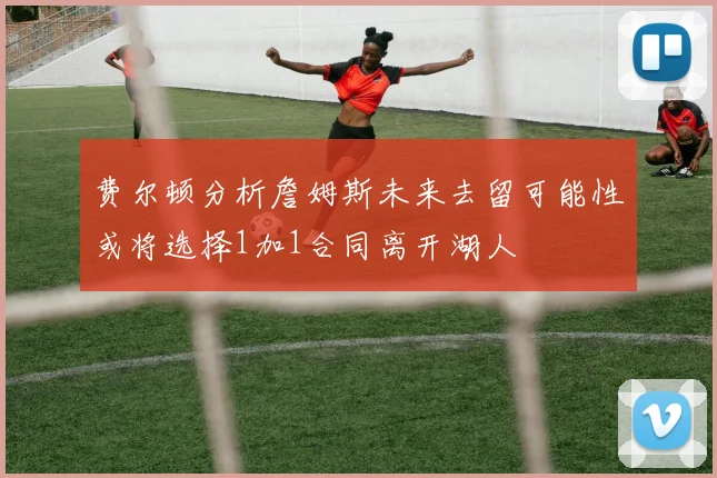 费尔顿分析詹姆斯未来去留可能性或将选择1加1合同离开湖人