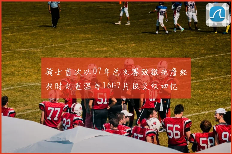 骑士首次以07年总决赛致敬老詹经典时刻重温与16G7片段交织回忆