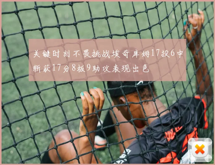 关键时刻不畏挑战埃奇库姆17投6中斩获17分8板9助攻表现出色