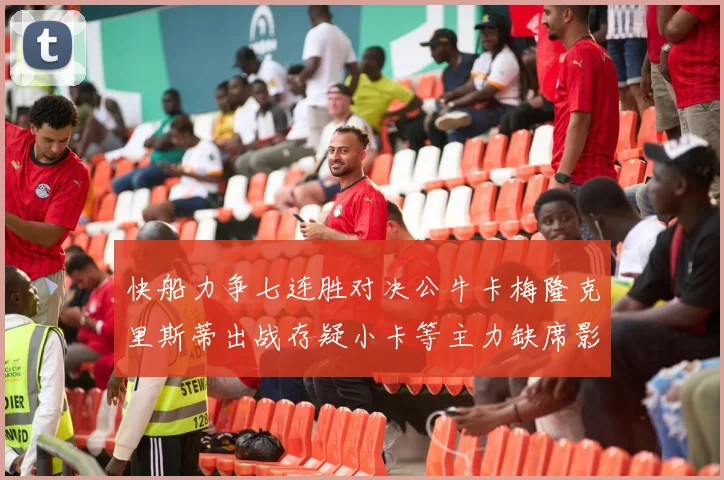 快船力争七连胜对决公牛卡梅隆克里斯蒂出战存疑小卡等主力缺席影响比赛走势