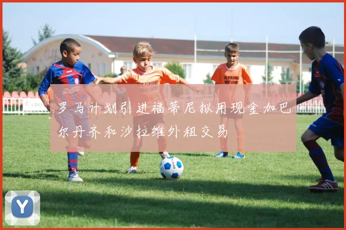 罗马计划引进福蒂尼拟用现金加巴尔丹齐和沙拉维外租交易