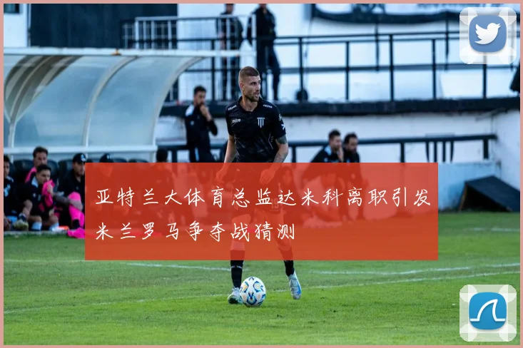 亚特兰大体育总监达米科离职引发米兰罗马争夺战猜测