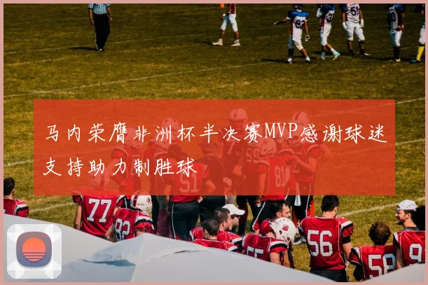 马内荣膺非洲杯半决赛MVP感谢球迷支持助力制胜球