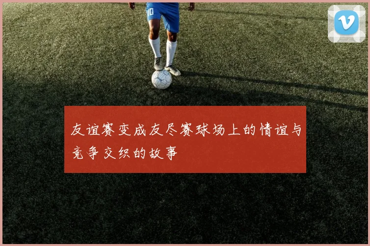 友谊赛变成友尽赛球场上的情谊与竞争交织的故事