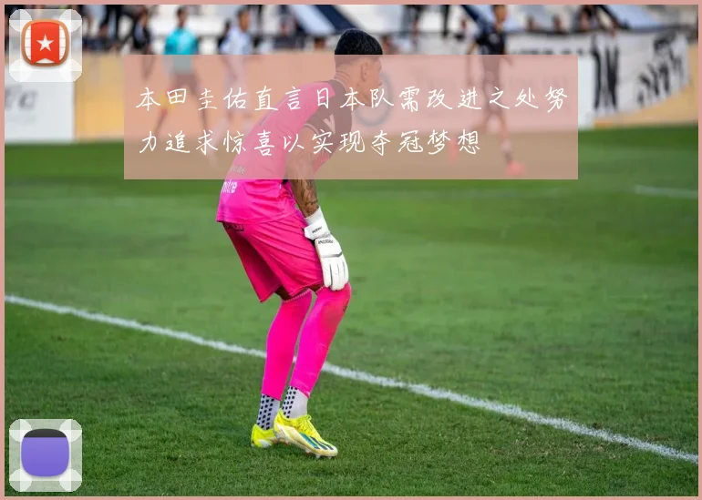 本田圭佑直言日本队需改进之处努力追求惊喜以实现夺冠梦想